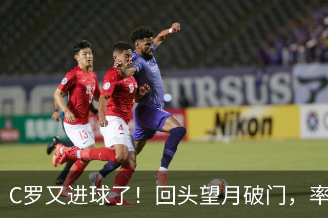 C罗又进球了！回头望月破门，率队3-1大胜，生涯982球破千在望